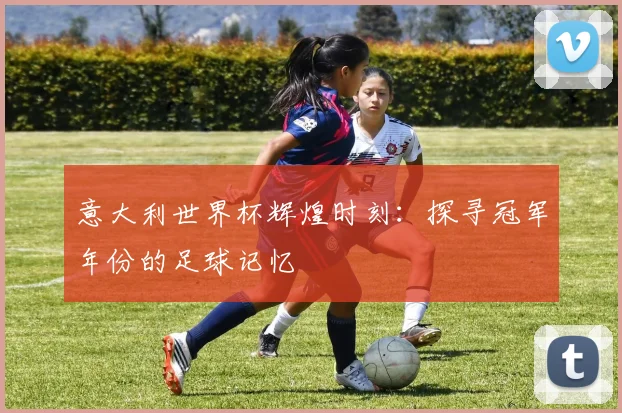 意大利世界杯辉煌时刻：探寻冠军年份的足球记忆