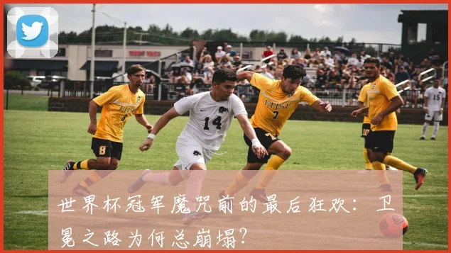 世界杯冠军魔咒前的最后狂欢：卫冕之路为何总崩塌？